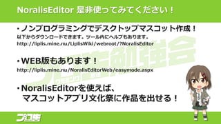 NoralisEditor 是非使ってみてください！
• ノンプログラミングでデスクトップマスコット作成！
以下からダウンロードできます。ツール内にヘルプもあります。
http://liplis.mine.nu/LiplisWiki/webroot/?NoralisEditor
• WEB版もあります！
http://liplis.mine.nu/NoralisEditorWeb/easymode.aspx
• NoralisEditorを使えば、
マスコットアプリ文化祭に作品を出せる！
 