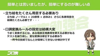 簡単とは言いましたが、簡単にするのが難しい点
• 立ち絵をたくさん用意する必要あり
立ち絵 ノーマル1 + 20感情 + お休み1 さらに各表情差分
結構たくさん必要です・・・
• 口調変換ルールの設定は結構大変
うまく変換するには、ある程度正規表現を使える必要がある
テストを繰り返し、変な変換は修正する必要あり
→昨今の技術でなんとか簡単にできないか検討中です
 