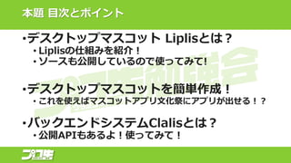 本題 目次とポイント
•デスクトップマスコット Liplisとは？
• Liplisの仕組みを紹介！
• ソースも公開しているので使ってみて!
•デスクトップマスコットを簡単作成！
• これを使えばマスコットアプリ文化祭にアプリが出せる！？
•バックエンドシステムClalisとは？
• 公開APIもあるよ！使ってみて！
 