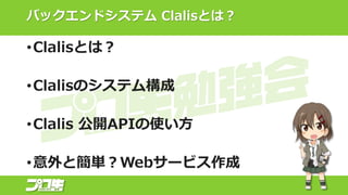 バックエンドシステム Clalisとは？
•Clalisとは？
•Clalisのシステム構成
•Clalis 公開APIの使い方
•意外と簡単？Webサービス作成
 