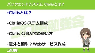バックエンドシステム Clalisとは？
•Clalisとは？
•Clalisのシステム構成
•Clalis 公開APIの使い方
•意外と簡単？Webサービス作成
 