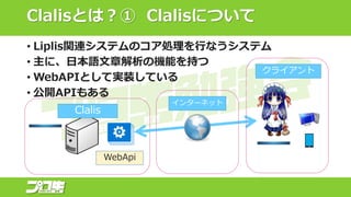 Clalisとは？① Clalisについて
• Liplis関連システムのコア処理を行なうシステム
• 主に、日本語文章解析の機能を持つ
• WebAPIとして実装している
• 公開APIもある
クライアント
Clalis
WebApi
インターネット
 