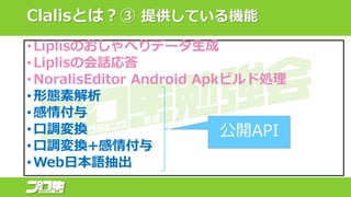 Clalisとは？③ 提供している機能
•Liplisのおしゃべりデータ生成
•Liplisの会話応答
•NoralisEditor Android Apkビルド処理
•形態素解析
•感情付与
•口調変換
•口調変換+感情付与
•Web日本語抽出
公開API
 