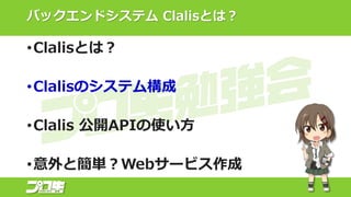 バックエンドシステム Clalisとは？
•Clalisとは？
•Clalisのシステム構成
•Clalis 公開APIの使い方
•意外と簡単？Webサービス作成
 