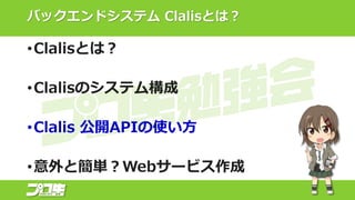 バックエンドシステム Clalisとは？
•Clalisとは？
•Clalisのシステム構成
•Clalis 公開APIの使い方
•意外と簡単？Webサービス作成
 