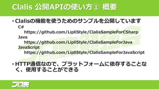 Clalis 公開APIの使い方① 概要
• Clalisの機能を使うためのサンプルを公開しています
C#
https://github.com/LipliStyle/ClalisSampleForCSharp
Java
https://github.com/LipliStyle/ClalisSampleForJava
JavaScript
https://github.com/LipliStyle/ClalisSampleForJavaScript
• HTTP通信なので、プラットフォームに依存することな
く、使用することができる
 