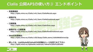 Clalis 公開APIの使い方③ エンドポイント
• 形態素解析
http://liplis.mine.nu/Clalis/v41/Json/ClalisMecab.aspx
• 感情付与
http://liplis.mine.nu/Clalis/v41/Json/ClalisEmotional.aspx
• 口調変換
http://liplis.mine.nu/Clalis/v41/Json/ClalisTone.aspx
• 感情付与＋口調変換
http://liplis.mine.nu/Clalis/v41/Json/ClalisToneEmotional.aspx
• Web日本語抽出
http://liplis.mine.nu/Clalis/v30/Soap/Clalis.asmx/clalisWebExtractJp
• 詳しくは、LipliStyleのClalisAPIの定義のページを見てみて下さい
http://liplis.mine.nu/lipliswiki/webroot/?What%20Is%20Clalis
 