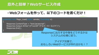 意外と簡単？Webサービス作成
• Webフォームを作って、以下のコードを書くだけ！
protected void Page_Load(object sender, EventArgs e)
{
Response.ContentType = "text/javascript";
Response.Output.Write(“{“word”:“はろーわーるど"}");
Response.End();
}
Responseに出力する中身をどうするかは
システムの仕様に従う。
アイデア次第で、
おもしろいWebサービスが作れるかも！？
 