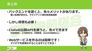まとめ
• バックエンドを置くと、色々メリットがあります。
重い処理が回せる、クライアント側の負荷低減等
• しかし覚悟も必要！
• Clalisの公開APIを使うと、色々できます
形態素解析、メタ感情付与、口調変換、Web日本語抽出etc…
• Webサービスを作るのは簡単です！
アイデアを具現化することはすぐにできる！
 