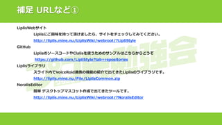 補足 URLなど①
LiplisWebサイト
Liplisにご興味を持って頂けましたら、サイトをチェックしてみてください。
http://liplis.mine.nu/LiplisWiki/webroot/?LipliStyle
GitHub
LiplisのソースコードやClalisを使うためのサンプルはこちらからどうぞ
https://github.com/LipliStyle?tab=repositories
Liplisライブラリ
スライド内でVoiceRoid連携の機能の紹介で出てきたLiplisのライブラリです。
http://liplis.mine.nu/File/LiplisCommon.zip
NoralisEditor
簡単 デスクトップマスコット作成で出てきたツールです。
http://liplis.mine.nu/LiplisWiki/webroot/?NoralisEditor
 
