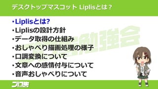 デスクトップマスコット Liplisとは？
•Liplisとは?
•Liplisの設計方針
•データ取得の仕組み
•おしゃべり描画処理の様子
•口調変換について
•文章への感情付与について
•音声おしゃべりについて
 