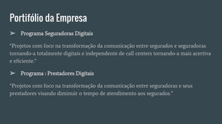 Portifólio da Empresa
➢ Programa Seguradoras Digitais
“Projetos com foco na transformação da comunicação entre segurados e seguradoras
tornando-a totalmente digitais e independente de call centers tornando-a mais acertiva
e eficiente.”
➢ Programa : Prestadores Digitais
“Projetos com foco na transformação da comunicação entre seguradoras e seus
prestadores visando diminuir o tempo de atendimento aos segurados.”
 