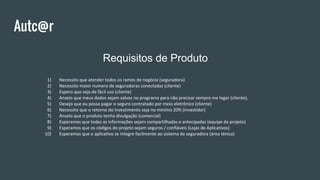 Autc@r
Requisitos de Produto
1) Necessito que atender todos os ramos de negócio (seguradora)
2) Necessito maior numero de seguradoras conectadas (cliente)
3) Espero que seja de fácil uso (cliente)
4) Anseio que meus dados sejam salvos no programa para não precisar sempre me logar (cliente),
5) Desejo que eu possa pagar o seguro contratado por meio eletrônico (cliente)
6) Necessito que o retorno do investimento seja no minimo 20% (investidor)
7) Anseio que o produto tenha divulgação (comercial)
8) Esperamos que todas as informações sejam compartilhadas e antecipadas (equipe de projeto)
9) Esperamos que os códigos do projeto sejam seguros / confiáveis (Lojas de Aplicativos)
10) Esperamos que o aplicativo se integre facilmente ao sistema da seguradora (área ténica)
 