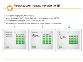  Или взять карту HALVA на кассе
 Или отправить SMS с Вашей датой рождения на номер 2356
 Или зарегистрироваться на сайте HALVA.kz
 Или зарегистрироваться на планшете у партнеров программы:
1 2 3
Регистрация: только телефон и ДР
 