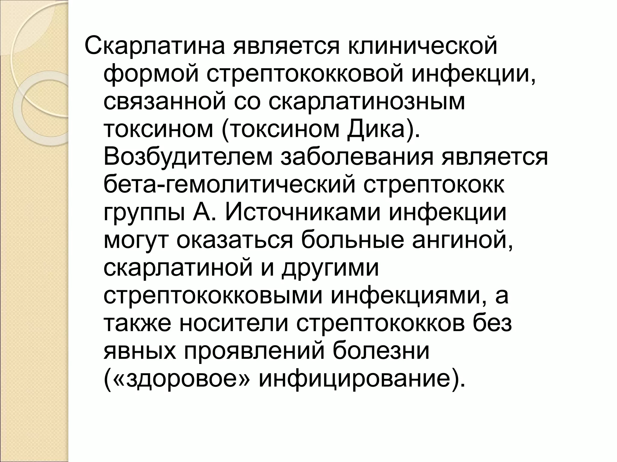 Скарлатина является клинической
формой стрептококковой инфекции,
связанной со скарлатинозным
токсином (токсином Дика).
Возбудителем заболевания является
бета-гемолитический стрептококк
группы А. Источниками инфекции
могут оказаться больные ангиной,
скарлатиной и другими
стрептококковыми инфекциями, а
также носители стрептококков без
явных проявлений болезни
(«здоровое» инфицирование).
 