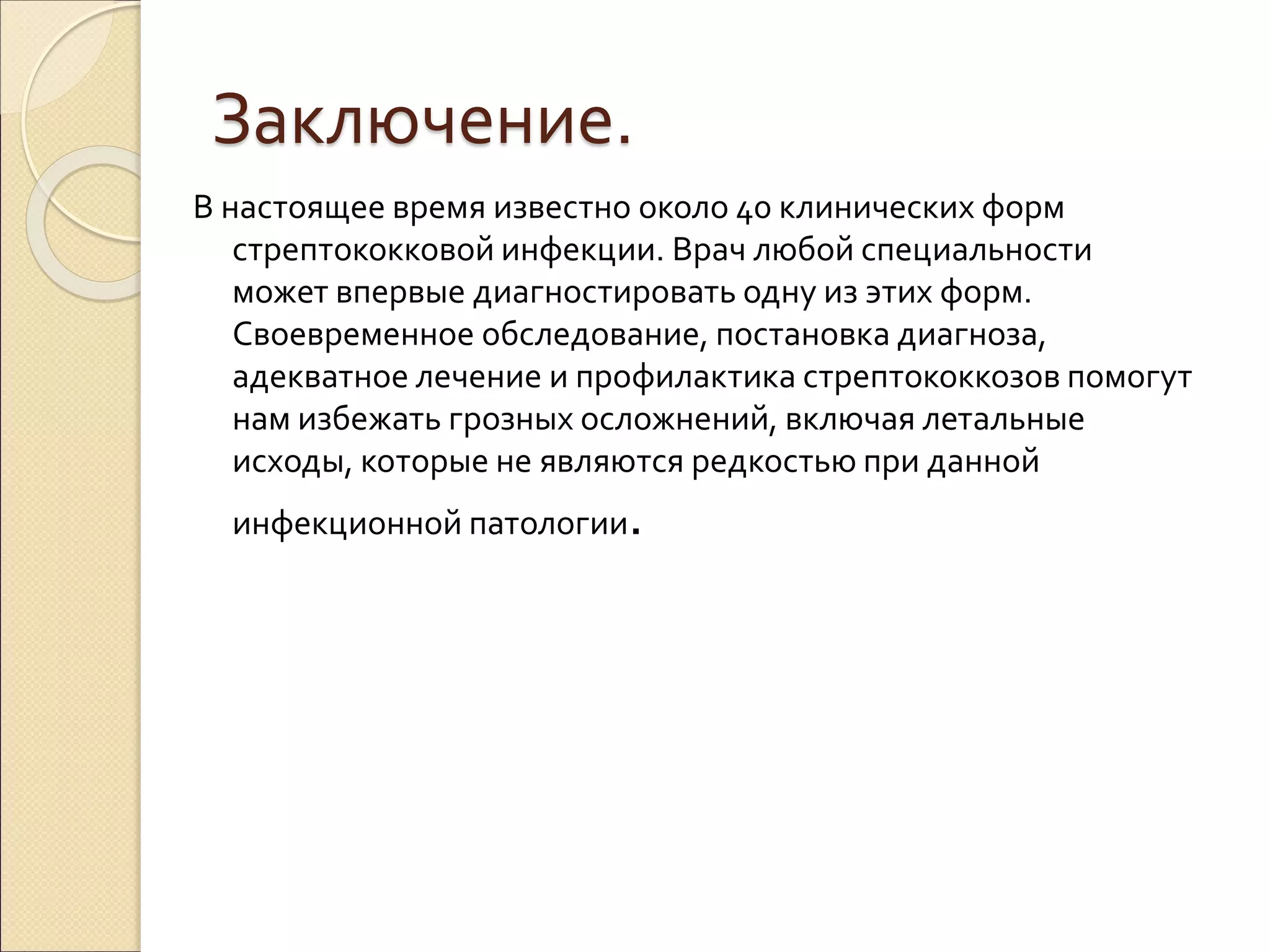 Заключение.
В настоящее время известно около 40 клинических форм
стрептококковой инфекции. Врач любой специальности
может впервые диагностировать одну из этих форм.
Своевременное обследование, постановка диагноза,
адекватное лечение и профилактика стрептококкозов помогут
нам избежать грозных осложнений, включая летальные
исходы, которые не являются редкостью при данной
инфекционной патологии.
 
