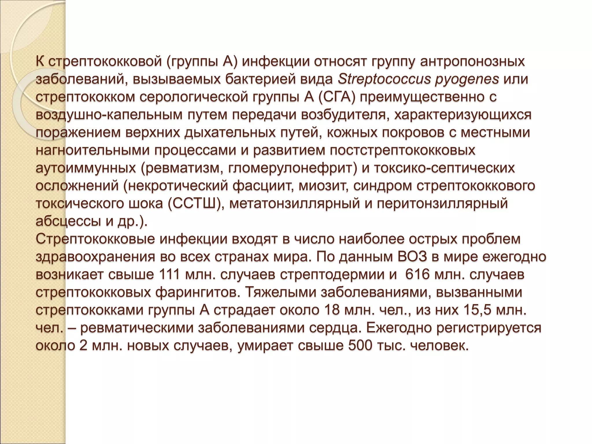К стрептококковой (группы А) инфекции относят группу антропонозных
заболеваний, вызываемых бактерией вида Streptococcus pyogenes или
стрептококком серологической группы А (СГА) преимущественно с
воздушно-капельным путем передачи возбудителя, характеризующихся
поражением верхних дыхательных путей, кожных покровов с местными
нагноительными процессами и развитием постстрептококковых
аутоиммунных (ревматизм, гломерулонефрит) и токсико-септических
осложнений (некротический фасциит, миозит, синдром стрептококкового
токсического шока (ССТШ), метатонзиллярный и перитонзиллярный
абсцессы и др.).
Стрептококковые инфекции входят в число наиболее острых проблем
здравоохранения во всех странах мира. По данным ВОЗ в мире ежегодно
возникает свыше 111 млн. случаев стрептодермии и 616 млн. случаев
стрептококковых фарингитов. Тяжелыми заболеваниями, вызванными
стрептококками группы А страдает около 18 млн. чел., из них 15,5 млн.
чел. – ревматическими заболеваниями сердца. Ежегодно регистрируется
около 2 млн. новых случаев, умирает свыше 500 тыс. человек.
 