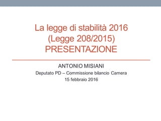 La legge di stabilità 2016
(Legge 208/2015)
PRESENTAZIONE
ANTONIO MISIANI
Deputato PD – Commissione bilancio Camera
15 febbraio 2016
 