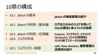 10章の構成
• 10.1 jBatch の基本
• 10.2 jBatch の利用 – 基本編
• 10.3 jBatch の利用 – 応用編
• 10.4 ジョブの作成
• 10.5 ジョブのフロー制御
262016/02/15 JJUG Night Seminar #JJUG
jBatch の構成要素の紹介
ログ出力のみのジョブを用いて,
XMLの書法と各メソッドの説明
Property, コンテキスト, メトリック,
Checkpoint, リスナの活用例と
バッチ/終了ステータスの説明
split, flow, decision, 遷移要素の
活用例の紹介
 
