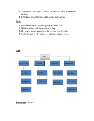 3. Treinamento da equipe com até 1 mês de antecedência do inicio do
projeto;
4. Entrega de peças de modo a não atrasar as reformas;
Custo
1. A verba inicial não deve ultrapassar R$ 500.000,00;
2. Não haverá verba destinada a marketing;
3. O custo da contratação deve estar dentro da verba inicial;
4. Custo dos salários deve estar provisionado a cada 3 meses.
WBS
Pacote Buy: Captação.
 