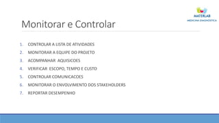 Monitorar e Controlar
1. CONTROLAR A LISTA DE ATIVIDADES
2. MONITORAR A EQUIPE DO PROJETO
3. ACOMPANHAR AQUISICOES
4. VERIFICAR ESCOPO, TEMPO E CUSTO
5. CONTROLAR COMUNICACOES
6. MONITORAR O ENVOLVIMENTO DOS STAKEHOLDERS
7. REPORTAR DESEMPENHO
 