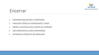 Encerrar
1. ENCERRAR AQUISICOES E CONTRATOS
2. FINALIZAR TODOS OS ENTREGAVEIS E FASES
3. OBTER A ACEITACAO DO CLIENTE OU SPONSOR
4. DOCUMENTAR AS LICOES APRENDIDAS
5. ENTREGAR O PRODUTO AO MERCADO
 