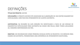 DEFINIÇÕES
TÍTULO DO PROJETO: GESTAR
EXPLICAÇÕES: O PROJETO GESTAR ESTÁ ASSOCIADO NA ELABORAÇÃO DE UM CENTRO DIAGNÓSTICO
ESPECIALIZADO, COM FOCO NO ATENDIMENTO DE CLIENTES GESTANTES.
JUSTIFICATIVA: NA REUNIÃO DA ALTA DIREÇÃO FOI IDENTIFICADO A FALTA DE UM SERVIÇO DE
DIAGNÓSTICO ESPECIALIZADO PARA GESTANTES NA CIDADE SÃO PAULO, ONDE TEMOS LOCALIZADO
AS 2 MAIORES MATERNIDADES DO PAÍS.
OBJETIVO: SER RECONHECIDO COMO PRIMEIRA ESCOLHA ENTRE AS PACIENTES E OS MÉDICOS PARA
EXAMES EM GESTANTES, PROMOVENDO UMA EXPERIÊNCIA DE ATENDIMENTO EXCEPCIONAL.
 