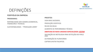 DEFINIÇÕES
PORTFÓLIO DA EMPRESA:
PROGRAMAS:
RENTABILIDADE DOS EXAMES (COMERCIAL,
FINANCEIRO E TÉCNICO)
SUSTENTABILIDADE – “PRODUÇÃO LIMPA”
PROJETOS:
VIDA MAIS SAÚDAVEL
PRODUÇÃO CIENTIFICA
REUSO DA ÁGUA
AUMENTO DE PERFORMANCE TÉCNICA
ABERTURA DE NOVA UNIDADE ESPECIALIZADA: GESTAR
VALIDAÇÃO DE METOLOGIA PARA DETECÇÃO DO VIRUS
ZIKA
AUTOMAÇÃO DE PLATAFORMA
CAPTAR & RETER TALENTOS
 