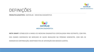 DEFINIÇÕES
PRODUTO (LOGOTIPO) : MATERLAB – MEDICINA DIAGNÓSTICA
META SMART: ESTABELECER A MARCA DE MEDICINA DIAGNOSTICA ESPECIALIZADA PARA GESTANTES, COM 99%
DOS EXAMES DISPONIVEIS NO MERCADO DE SAÚDE BRASILEIRO NO PRÓXIMO SEMENSTRE, COM 40% DE
MARGEM DE CONTRIBUIÇÃO, MANTENDO 95% DE SATISFAÇÃO DOS NOSSOS CLIENTES.
 