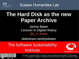 The Hard Disk as the new Paper Archive
Opportunities and challenges for historical
research into the Information Age
James Baker, Lecturer in Digital History
@j_w_baker
slideshare.net/drjwbaker
This work is licensed under a Creative Commons Attribution-ShareAlike 4.0 International
License. Exceptions: quotations, embeds from external sources, logos, and marked images.
 