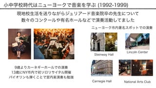 小中学校時代はニューヨークで音楽を学ぶ (1992-1999)
現地校生活を送りながらジュリアード音楽院卒の先生について 
数々のコンクールや有名ホールなどで演奏活動してました
9歳よりカーネギーホールでの演奏
13歳にNY市内で初ソロリサイタル開催
Steinway Hall
Lincoln Center
National Arts Club
バイオリンも弾くことで室内楽演奏も勉強
ニューヨーク市内著名スポットでの演奏
Carnegie Hall
 