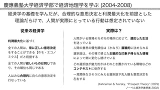 慶應義塾大学経済学部で経済地理学を学ぶ (2004-2008)
経済学の基礎を学んだが、合理的な意思決定と利潤最大化を前提とした
理論だらけで、人間が実際にとっている行動は想定されていない
利潤最大化に基づく
従来の経済学
全ての人間が欲しいものは同じであ
り、その順位も同じである
全ての人間は、常に正しい意思決定
をすることができる【ホモ・エコノ
ミクス】だと前提する
人はみな合理的に自らの意思決定を
行なっている
人間の意思の優先順位は（かなり）直観的に決められる
どの選択肢が魅力的かはそのとき置かれている環境などの
コンテキストに依存する
一見関係なさそうにみえる選択肢や先入観も意思決定を
左右する
選択肢は、その場で感じた主観的な印象や得られた情報
によって常に変化し続けている
(Kahneman & Tversky, Prospect Theory (1979)
ノーベル経済学賞受賞 2002)
実際は？
人間がいる現場それぞれの場所に応じて、適応した生活
を送っている
 