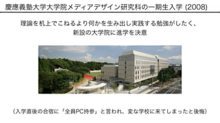 慶應義塾大学大学院メディアデザイン研究科の一期生入学 (2008)
理論を机上でこねるより何かを生み出し実践する勉強がしたく、 
新設の大学院に進学を決意
（入学直後の合宿に「全員PC持参」と言われ、変な学校に来てしまったと後悔）
 