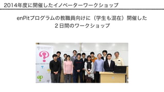 2014年度に開催したイノベーターワークショップ
enPitプログラムの教職員向けに（学生も混在）開催した 
２日間のワークショップ
 