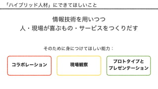 「ハイブリッド人材」にできてほしいこと
情報技術を用いつつ 
人・現場が喜ぶもの・サービスをつくりだす
現場観察
プロトタイプと 
プレゼンテーション
コラボレーション
そのために身につけてほしい能力：
 