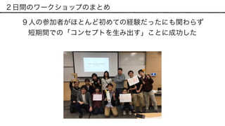 ２日間のワークショップのまとめ
９人の参加者がほとんど初めての経験だったにも関わらず 
短期間での「コンセプトを生み出す」ことに成功した
 