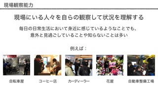 現場観察能力
現場にいる人々を自らの観察して状況を理解する
毎日の日常生活において身近に感じているようなことでも、 
意外と見過ごしていることや知らないことは多い
自転車屋 コーヒー店 カーディーラー 自動車整備工場花屋
例えば：
 