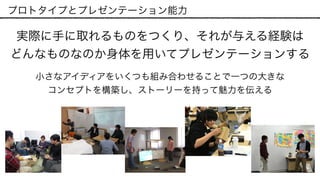 プロトタイプとプレゼンテーション能力
実際に手に取れるものをつくり、それが与える経験は 
どんなものなのか身体を用いてプレゼンテーションする
小さなアイディアをいくつも組み合わせることで一つの大きな 
コンセプトを構築し、ストーリーを持って魅力を伝える
 