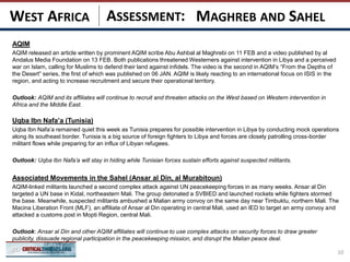 ASSESSMENT:
AQIM
AQIM released an article written by prominent AQIM scribe Abu Ashbal al Maghrebi on 11 FEB and a video published by al
Andalus Media Foundation on 13 FEB. Both publications threatened Westerners against intervention in Libya and a perceived
war on Islam, calling for Muslims to defend their land against infidels. The video is the second in AQIM’s “From the Depths of
the Desert” series, the first of which was published on 06 JAN. AQIM is likely reacting to an international focus on ISIS in the
region, and acting to increase recruitment and secure their operational territory.
Outlook: AQIM and its affiliates will continue to recruit and threaten attacks on the West based on Western intervention in
Africa and the Middle East.
Uqba Ibn Nafa’a (Tunisia)
Uqba Ibn Nafa’a remained quiet this week as Tunisia prepares for possible intervention in Libya by conducting mock operations
along its southeast border. Tunisia is a big source of foreign fighters to Libya and forces are closely patrolling cross-border
militant flows while preparing for an influx of Libyan refugees.
Outlook: Uqba Ibn Nafa’a will stay in hiding while Tunisian forces sustain efforts against suspected militants.
Associated Movements in the Sahel (Ansar al Din, al Murabitoun)
AQIM-linked militants launched a second complex attack against UN peacekeeping forces in as many weeks. Ansar al Din
targeted a UN base in Kidal, northeastern Mali. The group detonated a SVBIED and launched rockets while fighters stormed
the base. Meanwhile, suspected militants ambushed a Malian army convoy on the same day near Timbuktu, northern Mali. The
Macina Liberation Front (MLF), an affiliate of Ansar al Din operating in central Mali, used an IED to target an army convoy and
attacked a customs post in Mopti Region, central Mali.
Outlook: Ansar al Din and other AQIM affiliates will continue to use complex attacks on security forces to draw greater
publicity, dissuade regional participation in the peacekeeping mission, and disrupt the Malian peace deal.
10
MAGHREB AND SAHELWEST AFRICA
 