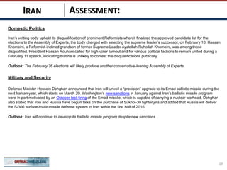 ASSESSMENT:
Domestic Politics
Iran’s vetting body upheld its disqualification of prominent Reformists when it finalized the approved candidate list for the
elections to the Assembly of Experts, the body charged with selecting the supreme leader’s successor, on February 10. Hassan
Khomeini, a Reformist-inclined grandson of former Supreme Leader Ayatollah Ruhollah Khomeini, was among those
disqualified. President Hassan Rouhani called for high voter turnout and for various political factions to remain united during a
February 11 speech, indicating that he is unlikely to contest the disqualifications publically.
Outlook: The February 26 elections will likely produce another conservative-leaning Assembly of Experts.
Military and Security
Defense Minister Hossein Dehghan announced that Iran will unveil a “precision” upgrade to its Emad ballistic missile during the
next Iranian year, which starts on March 20. Washington’s new sanctions in January against Iran’s ballistic missile program
were in part motivated by an October test-firing of the Emad missile, which is capable of carrying a nuclear warhead. Dehghan
also stated that Iran and Russia have begun talks on the purchase of Sukhoi-30 fighter jets and added that Russia will deliver
the S-300 surface-to-air missile defense system to Iran within the first half of 2016.
Outlook: Iran will continue to develop its ballistic missile program despite new sanctions.
13
IRAN
 