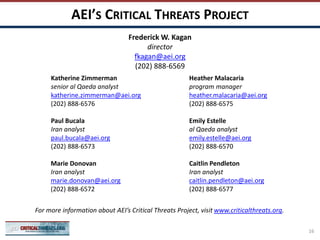 AEI’S CRITICAL THREATS PROJECT
Katherine Zimmerman
senior al Qaeda analyst
katherine.zimmerman@aei.org
(202) 888-6576
Paul Bucala
Iran analyst
paul.bucala@aei.org
(202) 888-6573
Marie Donovan
Iran analyst
marie.donovan@aei.org
(202) 888-6572
Heather Malacaria
program manager
heather.malacaria@aei.org
(202) 888-6575
Emily Estelle
al Qaeda analyst
emily.estelle@aei.org
(202) 888-6570
Caitlin Pendleton
Iran analyst
caitlin.pendleton@aei.org
(202) 888-6577
For more information about AEI’s Critical Threats Project, visit www.criticalthreats.org.
Frederick W. Kagan
director
fkagan@aei.org
(202) 888-6569
16
 