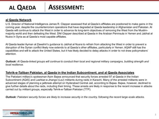 ASSESSMENT:
al Qaeda Network
U.S. Director of National Intelligence James R. Clapper assessed that al Qaeda’s affiliates are positioned to make gains in the
coming year, despite the counterterrorism operations that have degraded al Qaeda leadership in Afghanistan and Pakistan. Al
Qaeda will continue to attack the West in order to advance its long-term objectives of removing the West from the Muslim-
majority world and then defeating the West. DNI Clapper described al Qaeda in the Arabian Peninsula in Yemen and Jabhat al
Nusra in Syria as al Qaeda’s most capable affiliates.
Al Qaeda leader Ayman al Zawahiri’s guidance to Jabhat al Nusra to refrain from attacking the West in order to prevent a
disruption of the Syrian conflict likely now extends to al Qaeda’s other affiliates, particularly in Yemen. AQAP still has the
capabilities and will to attack the United States, but it has likely decided to delay attacks in order to not draw policymakers’
attention.
Outlook: Al Qaeda-linked groups will continue to conduct their local and regional military campaigns, building strength and
local resilience.
Tehrik-e-Taliban Pakistan, al Qaeda in the Indian Subcontinent, and al Qaeda Associates
The Pakistani military’s spokesman Asim Bajwa announced that security forces arrested 97 al Qaeda in the Indian
Subcontinent (AQIS) and Lashkar-e-Jhangvi (LeJ) militants during raids in Karachi. Many of the arrested militants were in
advanced stages of planning a jailbreak attempt on Hyderabad Central Jail, according to Bajwa. Bajwa, however, declined to
give further details about the raids, including their timing. These arrests are likely in response to the recent increase in attacks
carried out by militant groups, especially Tehrik-e-Taliban Pakistan (TTP).
Outlook: Pakistani security forces are likely to increase security in the country, following the recent large-scale attacks.
3
AL QAEDA
 