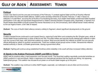 ASSESSMENT:
Political
Losses near Sana’a and the one-year anniversary of the February 11 protests against Saleh and the al Houthis inflamed
tensions within the al Houthi-Saleh alliance. Saleh’s press secretary linked the al Houthis’ February 11 rally in Sana’a to
setbacks in Furdat Nihm, accusing the al Houthis of surrendering the base. A pro-Saleh tribal leader condemned Saleh loyalists’
participation in the rally and expressed disappointment in Saleh’s General People’s Congress party. Separately, a nephew of al
Houthi leader Abdul Malik al Houthi praised the Iranian Revolution on its 37th anniversary. Semi-official Iranian media referred
to him as Hojjat-ol-Islam, a Shi’i title of respect.
Outlook: The core al Houthi-Saleh alliance remains unlikely to fragment, absent significant developments on the ground.
Security
Coalition-backed forces continued to push toward Sana’a, capturing Furdat Nihm and contesting the Bin Ghaylan pass, while al
Houthi-Saleh forces pushed back in parts of Ma’rib and Taiz. Pro-Hadi military and security forces clashed with militants in Aden
over the course of two days, with Saudi-led coalition air support. Most sources identify the militants as AQAP, but one security
official attributed an attack to southern secessionists. There are multiple armed groups active in Aden. Secessionist militants
exerted authority in Sanah, al Dhaleh governorate, closing a government office.
Outlook: Fighting will continue along established frontlines while instability in the south will draw increased military attention.
Al Qaeda in the Arabian Peninsula (AQAP) and ISIS in Yemen
AQAP held its positions after a rapid expansion over the past month. The Saudi-led coalition reportedly conducted airstrikes on
AQAP positions in Lahij and Abyan, likely in response to an international narrative that the Saudis are aiding, not opposing,
Salafi-jihadi groups. The coalition has focused its air power on al Houthi-Saleh targets up to this point.
Outlook: The coalition may continue to strike AQAP targets, especially as it attempts to secure Aden and its environs.
4
YEMENGULF OF ADEN
 