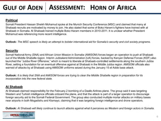 ASSESSMENT:
Political
Somali President Hassan Sheikh Mohamud spoke at the Munich Security Conference (MSC) and claimed that many al
Shabaab recruits are motivated by money to join. He also stated that some of Boko Haram’s fighters have trained with al
Shabaab in Somalia. Al Shabaab trained multiple Boko Haram members in 2010-2011. It is unclear whether President
Mohamud was referencing more recent intelligence.
Outlook: The MSC speech is likely an attempt to bolster international aid for Somalia’s security and civil society programs.
Security
Somali National Army (SNA) and African Union Mission in Somalia (AMISOM) forces began an operation to push al Shabaab
out of the Middle Shabelle region. Interim Jubbaland Administration (IJA) forces, backed by Kenyan Defense Forces (KDF) also
launched the “Jubba River Offensive,” which is meant to liberate al Shabaab-controlled settlements along the southern Jubba
River, setting a foundation for an eventual offensive against al Shabaab in the Middle Jubba region. AMISOM officials also
warned of attacks by al Shabaab using AMISOM uniforms seized during the January 15 el Adde base attack.
Outlook: It is likely that SNA and AMISOM forces are trying to clear the Middle Shabelle region in preparation for its
incorporation into the new federal state.
Al Shabaab
Al Shabaab claimed responsibility for the February 2 bombing of a Daallo Airlines plane. The group said it was targeting
Western and Turkish intelligence officials onboard the plane, and that the attack is part of a larger operation to discourage
foreign security aid to the Somali Federal Government. The group also conducted multiple mortar attacks on military bases
near airports in both Mogadishu and Kismayo, claiming that it was targeting foreign intelligence and drone operators.
Outlook: Al Shabaab will likely continue to launch attacks against what it perceives as Western and foreign actors in Somalia.
6
HORN OF AFRICAGULF OF ADEN
 
