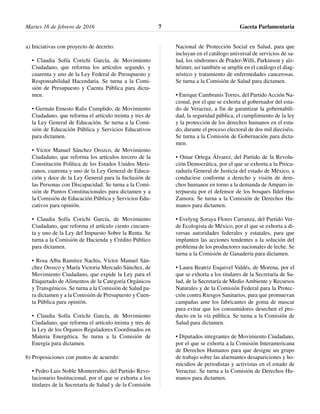 a) Iniciativas con proyecto de decreto:
• Claudia Sofía Corichi García, de Movimiento
Ciudadano, que reforma los artículos segundo, y
cuarenta y uno de la Ley Federal de Presupuesto y
Responsabilidad Hacendaria. Se turna a la Comi-
sión de Presupuesto y Cuenta Pública para dicta-
men.
• Germán Ernesto Ralis Cumplido, de Movimiento
Ciudadano, que reforma el artículo treinta y tres de
la Ley General de Educación. Se turna a la Comi-
sión de Educación Pública y Servicios Educativos
para dictamen.
• Víctor Manuel Sánchez Orozco, de Movimiento
Ciudadano, que reforma los artículos tercero de la
Constitución Política de los Estados Unidos Mexi-
canos, cuarenta y uno de la Ley General de Educa-
ción y doce de la Ley General para la Inclusión de
las Personas con Discapacidad. Se turna a la Comi-
sión de Puntos Constitucionales para dictamen y a
la Comisión de Educación Pública y Servicios Edu-
cativos para opinión.
• Claudia Sofía Corichi García, de Movimiento
Ciudadano, que reforma el artículo ciento cincuen-
ta y uno de la Ley del Impuesto Sobre la Renta. Se
turna a la Comisión de Hacienda y Crédito Público
para dictamen.
• Rosa Alba Ramírez Nachis, Víctor Manuel Sán-
chez Orozco y María Victoria Mercado Sánchez, de
Movimiento Ciudadano, que expide la Ley para el
Etiquetado de Alimentos de la Categoría Orgánicos
y Transgénicos. Se turna a la Comisión de Salud pa-
ra dictamen y a la Comisión de Presupuesto y Cuen-
ta Pública para opinión.
• Claudia Sofía Corichi García, de Movimiento
Ciudadano, que reforma el artículo treinta y tres de
la Ley de los Órganos Reguladores Coordinados en
Materia Energética. Se turna a la Comisión de
Energía para dictamen.
b) Proposiciones con puntos de acuerdo:
• Pedro Luis Noble Monterrubio, del Partido Revo-
lucionario Institucional, por el que se exhorta a los
titulares de la Secretaría de Salud y de la Comisión
Nacional de Protección Social en Salud, para que
incluyan en el catálogo universal de servicios de sa-
lud, los síndromes de Prader-Willi, Parkinson y alz-
héimer, así también se amplíe en el catálogo el diag-
nóstico y tratamiento de enfermedades cancerosas.
Se turna a la Comisión de Salud para dictamen.
• Enrique Cambranis Torres, del Partido Acción Na-
cional, por el que se exhorta al gobernador del esta-
do de Veracruz, a fin de garantizar la gobernabili-
dad, la seguridad pública, el cumplimiento de la ley
y la protección de los derechos humanos en el esta-
do, durante el proceso electoral de dos mil dieciséis.
Se turna a la Comisión de Gobernación para dicta-
men.
• Omar Ortega Álvarez, del Partido de la Revolu-
ción Democrática, por el que se exhorta a la Procu-
raduría General de Justicia del estado de México, a
conducirse conforme a derecho y visión de dere-
chos humanos en torno a la demanda de Amparo in-
terpuesta por el defensor de los bosques Ildefonso
Zamora. Se turna a la Comisión de Derechos Hu-
manos para dictamen.
• Evelyng Soraya Flores Carranza, del Partido Ver-
de Ecologista de México, por el que se exhorta a di-
versas autoridades federales y estatales, para que
implanten las acciones tendentes a la solución del
problema de los productores nacionales de leche. Se
turna a la Comisión de Ganadería para dictamen.
• Laura Beatriz Esquivel Valdés, de Morena, por el
que se exhorta a los titulares de la Secretaría de Sa-
lud, de la Secretaría de Medio Ambiente y Recursos
Naturales y de la Comisión Federal para la Protec-
ción contra Riesgos Sanitarios, para que promuevan
campañas ante los fabricantes de goma de mascar
para evitar que los consumidores desechen el pro-
ducto en la vía pública. Se turna a la Comisión de
Salud para dictamen.
• Diputados integrantes de Movimiento Ciudadano,
por el que se exhorta a la Comisión Interamericana
de Derechos Humanos para que designe un grupo
de trabajo sobre las alarmantes desapariciones y ho-
micidios de periodistas y activistas en el estado de
Veracruz. Se turna a la Comisión de Derechos Hu-
manos para dictamen.
Martes 16 de febrero de 2016 Gaceta Parlamentaria7
 