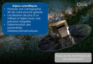12
GaiaEnjeux scientifiques
• Produire une cartographie
3D de notre proche galaxie
• Localisation de plus d’un
milliard d’objets avec une
précision inégalée
• Détermination des
paramètres
stellaires/astrophysiques
Focus sur les techniques de
développement
 