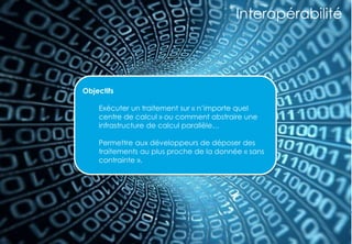 35
Interopérabilité
Objectifs
Exécuter un traitement sur « n’importe quel
centre de calcul » ou comment abstraire une
infrastructure de calcul parallèle…
Permettre aux développeurs de déposer des
traitements au plus proche de la donnée « sans
contrainte ».
 