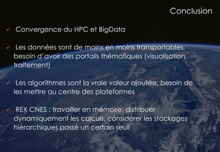 53
Conclusion
 Convergence du HPC et BigData
 Les données sont de moins en moins transportables,
besoin d’avoir des portails thématiques (visualisation,
traitement)
 Les algorithmes sont la vraie valeur ajoutée, besoin de
les mettre au centre des plateformes
 REX CNES : travailler en mémoire, distribuer
dynamiquement les calculs, considérer les stockages
hiérarchiques passé un certain seuil
 