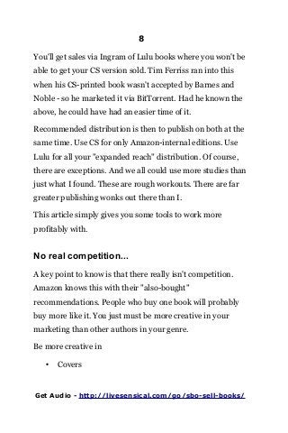 8
You'll get sales via Ingram of Lulu books where you won't be
able to get your CS version sold. Tim Ferriss ran into this
when his CS-printed book wasn't accepted by Barnes and
Noble - so he marketed it via BitTorrent. Had he known the
above, he could have had an easier time of it.
Recommended distribution is then to publish on both at the
same time. Use CS for only Amazon-internal editions. Use
Lulu for all your "expanded reach" distribution. Of course,
there are exceptions. And we all could use more studies than
just what I found. These are rough workouts. There are far
greater publishing wonks out there than I.
This article simply gives you some tools to work more
profitably with.
No real competition...
A key point to know is that there really isn't competition.
Amazon knows this with their "also-bought"
recommendations. People who buy one book will probably
buy more like it. You just must be more creative in your
marketing than other authors in your genre.
Be more creative in
• Covers
Get Audio - http://livesensical.com/go/sbo-sell-books/
 