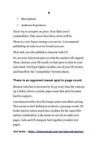 9
• Descriptions
• Audience Experience
Never try to compete on price. Your titles aren't
commodities. They never have been, never will be.
There is a very funny strategy you can try. I recommend
publishing on Lulu in every format you can.
That said, you also publish to Amazon with CS.
So: set your Lulu book price at what the market will support.
Then: increase your CS royalty so that price is close to your
Lulu book. You'll get higher royalties out of your CS version
and benefit by the "competition" between them.
There is an apparent sweet spot in page count.
Because Lulu has to increase by $1.55 every time the costs go
up a dollar, above a certain page-count that price becomes
hard to support.
I mentioned earlier how the longer print runs affect pricing.
This seems to start kicking in at about a 250 page-count. CS
books tend to return much less royalties for the same title-
author combination. Lulu seems to cut out at under 200
pages. Lulu and CS compare best together at under 100
pages.
Get Audio - http://livesensical.com/go/sbo-sell-books/
 